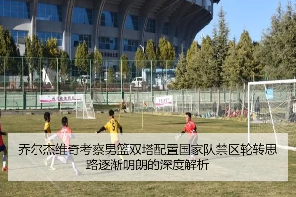 乔尔杰维奇考察男篮双塔配置国家队禁区轮转思路逐渐明朗的深度解析